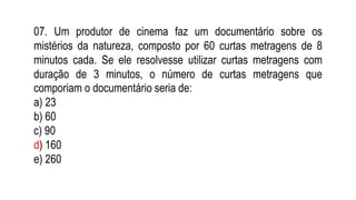 07. Um produtor de cinema faz um documentário sobre os
mistérios da natureza, composto por 60 curtas metragens de 8
minutos cada. Se ele resolvesse utilizar curtas metragens com
duração de 3 minutos, o número de curtas metragens que
comporiam o documentário seria de:
a) 23
b) 60
c) 90
d) 160
e) 260
 