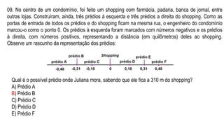 09. No centro de um condomínio, foi feito um shopping com farmácia, padaria, banca de jornal, entre
outras lojas. Construíram, ainda, três prédios à esquerda e três prédios a direita do shopping. Como as
portas de entrada de todos os prédios e do shopping ficam na mesma rua, o engenheiro do condomínio
marcou-o como o ponto 0. Os prédios à esquerda foram marcados com números negativos e os prédios
à direita, com números positivos, representando a distância (em quilômetros) deles ao shopping.
Observe um rascunho da representação dos prédios:
Qual é o possível prédio onde Juliana mora, sabendo que ele fica a 310 m do shopping?
A) Prédio A
B) Prédio B
C) Prédio C
D) Prédio D
E) Prédio F
 