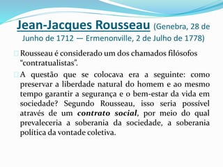 Jean-Jacques Rousseau (Genebra, 28 de
Junho de 1712 — Ermenonville, 2 de Julho de 1778)
Rousseau é considerado um dos chamados filósofos
“contratualistas”.
A questão que se colocava era a seguinte: como
preservar a liberdade natural do homem e ao mesmo
tempo garantir a segurança e o bem-estar da vida em
sociedade? Segundo Rousseau, isso seria possível
através de um contrato social, por meio do qual
prevaleceria a soberania da sociedade, a soberania
política da vontade coletiva.
 
