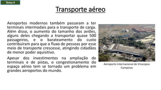 Transporte aéreo
Aeroportos modernos também passaram a ter
terminais intermodais para o transporte de carga.
Além disso, o aumento do tamanho dos aviões,
alguns deles chegando a transportar quase 500
passageiros, e o barateamento do custo
contribuíram para que o fluxo de pessoas por esse
meio de transporte crescesse, atingindo cidadãos
de menor poder aquisitivo.
Apesar dos investimentos na ampliação de
terminais e de pistas, o congestionamento do
espaço aéreo tem se tornado um problema em
grandes aeroportos do mundo.
Tema 4
Aeroporto Internacional de Viracopos
Campinas
 
