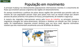 População em movimento
A principal mudança nos deslocamentos populacionais internacionais recentes é o crescimento de
fluxos que envolvem pessoas originárias das regiões em desenvolvimento.
Os avanços econômicos e políticos de países dessas regiões têm permitido que parcelas cada vez
maiores de suas populações possam viajar para países mais ricos ao mesmo tempo que atraem
pessoas de países próximos mais pobres em busca, principalmente, de trabalho e segurança.
A maioria das migrações internacionais ocorre pela busca de trabalho, as principais correntes
migratórias emergem de Latino-Americanos, Africanos e Asiáticos em direção aos EUA, Europa e
Japão. Os trabalhadores migrantes enviam dinheiro para sua terra natal, algumas estimativas
revelam que eles movimentam anualmente cerca de 58 bilhões de dólares.
Tema 4
 