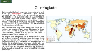 Os refugiados
Outra modalidade de migração internacional é a de
fluxo de refugiados, indivíduos que sofrem
perseguições de ordem política, religiosa ou étnica.
Na década de 1970, havia cerca de 2,5 milhões de
refugiados, hoje esse número chega aos 25 milhões,
decorrentes de acontecimentos geopolíticos como: o
fim do socialismo, a diminuição de ajudas financeiras
e humanitárias e principalmente pela expansão do
fundamentalismo Islâmico.
São considerados migrantes refugiados cerca de 25
milhões de pessoas, que foram obrigados a deixar
seus lares devido a problemas ambientais, como
desmatamento, desertificação, erosão dos solos e
desastres químicos e nucleares.
As origens dos refugiados são as mais variadas, mas
geralmente possuem algumas características, como
origem de países subdesenvolvidos, no qual a renda
per capita média está abaixo de 500 dólares e há alto
índice de analfabetismo, governos ditatoriais que
violam os direitos humanos de determinada parcela
da população, na forma de perseguições políticas e
torturas, extermínio étnico e discriminações religiosas
e culturais.
Tema 4
 