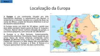 Localização da Europa
A Europa é um continente situado em três
hemisférios distintos: o setentrional (ou Norte), o
ocidental e o oriental. Localiza-se a oeste da Ásia, ao
norte da África, a leste do Oceano Atlântico e ao sul
do Oceano Glacial Ártico.
A Europa reúne um total de 50 países, sendo que
dois deles também fazem parte da Ásia: A Turquia e
a Rússia. Apesar desse número elevado de países, a
sua área é pequena, com cerca de 10.180.00 km².
A Europa e a Ásia formam, historicamente,
continentes distintos. Entretanto, fazem parte de um
único bloco de terras emersas conhecido como
Eurásia. Os Montes Urais, o Rio Ural, o Mar Cáspio, a
Cadeia do Cáucaso e o Mar Negro são considerados
os limites entre a Europa e a Ásia. A Rússia e a
Turquia apresentam terras nos dois continentes.
Tema 1
 