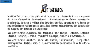 A URSS foi um enorme país localizado entre o leste da Europa e parte
da Ásia Central e Setentrional. Representou o único adversário
ideológico, político e militar dos Estados Unidos, apostando na força do
seu exército e na proposta socialista como mecanismos de cooptação
de nações em direção ao seu bloco.
No continente europeu, foi formado por Rússia, Estônia, Letônia,
Lituânia, Belarus, Ucrânia, Moldova, Geórgia, Armênia e Azerbaijão.
No continente asiático, parte da Rússia, Cazaquistão, Quirguistão,
Uzbequistão, Tadjiquistão e Turcomenistão compuseram o território
soviético
Tema 1
 