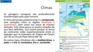 Climas
As paisagens europeias são profundamente
transformadas pela ação humana.
O clima da Europa predominante é o temperado,
com variações entre as regiões litorâneas e
continentais, bem como nas zonas de maiores
altitudes. Este clima possui as quatro estações do
ano bem definidas. Isso ocorre porque as terras
do continente estão majoritariamente entre as
latitudes que se estendem do Trópico de Câncer
(23° N) ao Círculo Polar Ártico (66° N)
Os outros tipos climáticos são o mediterrâneo, o
polar e o frio de montanha, frio e semiárido.
Tema 1
 
