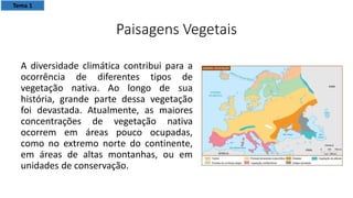 Paisagens Vegetais
A diversidade climática contribui para a
ocorrência de diferentes tipos de
vegetação nativa. Ao longo de sua
história, grande parte dessa vegetação
foi devastada. Atualmente, as maiores
concentrações de vegetação nativa
ocorrem em áreas pouco ocupadas,
como no extremo norte do continente,
em áreas de altas montanhas, ou em
unidades de conservação.
Tema 1
 