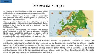 Relevo da Europa
A Europa é um continente com um relevo pouco
acidentado, se comparada com outros continente.
Em termos de relevo, podemos considerar que existem
três grandes conjuntos morfológicos: as planícies, os
planaltos e as montanhas.
Grande parte do território é constituído pela grande
Planície Central Europeia que se estende desde a costa
ocidental da França e vai até aos Montes Urais, no
limite com a Ásia.
Os planaltos localizam-se no interior da Europa,
principalmente a Sul da Grande Planície Europeia.
Nesta zona planáltica destacam-se alguns relevos
muito antigos de formas arredondadas e pouco
elevados (com altitudes inferiores a 2.000 metros).
As grandes montanhas constituíram-se em barreiras naturais aos primeiros habitantes da Europa. As
montanhas mais jovens localizam-se sobretudo no sul da Europa. São montanhas de altitude elevada
(superior a 2.500 metros) e apresentam declives muito acentuados como os Alpes (atravessa França, Itália,
Alemanha, Suíça e Áustria); os Apeninos (Itália), Pireneus (entre França com a Espanha). Já as cadeias
montanhosas do norte e do leste europeus, como os Montes Urais e os Alpes Escandinavos, têm formação
muito antiga e altitudes médias menores que 2.500 metros.
Tema 1
 