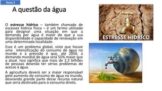 A questão da água
O estresse hídrico – também chamado de
escassez hídrica física – é um termo utilizado
para designar uma situação em que a
demanda por água é maior do que a sua
disponibilidade e capacidade de renovação em
uma determinada localidade.
Esse é um problema global, visto que houve
uma intensificação do consumo de água no
mundo e a previsão é que, até 2050, a
demanda mundial de água será 55% maior que
a atual. Isso significa que mais de 2,3 bilhões
de pessoas deverão ter sérios problemas de
acesso à água.
A agricultura deverá ser a maior responsável
pelo aumento do consumo de água no mundo,
desviando grande parte desse recurso natural
que seria destinado para o consumo direto.
Tema 3
 