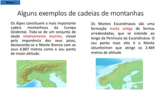 Alguns exemplos de cadeias de montanhas
Os Alpes constituem a mais importante
cadeia montanhosa da Europa
Ocidental. Trata-se de um conjunto de
idade relativamente recente, visível
pela imponência dos seus picos,
destacando-se o Monte Branco com os
seus 4.807 metros como o seu ponto
de maior altitude.
Os Montes Escandinavos são uma
formação muito antiga de formas
arredondadas, que se estende ao
longo da Península da Escandinávia. O
seu ponto mais alto é o Monte
Jotunheimen que atinge os 2.469
metros de altitude
Tema 1
 