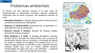 Problemas ambientais
O intenso uso dos recursos naturais e as altas taxas de
industrialização e urbanização acarretam diversos problemas
ambientais para os países europeus. São problemas relativos às
(aos)
• Alterações climáticas: a emissão de gases estufa contribui para o
aumento da temperatura média global.
• Natureza e à biodiversidade: desmatamento, as queimadas e a
exploração de recursos pesqueiros;
• Recursos naturais e resíduos: descarte de resíduos sólidos;
descarte de resíduos nucleares.
• Meio ambiente e à saúde. A poluição atmosférica contribui
também para a formação de chuvas ácidas. Com a queima de
combustíveis fósseis, ocorre a emissão e a formação de dióxido
de enxofre e dióxido de nitrogênio. Em contato com o ar e o
vapor de água presente na atmosfera, esses compostos formam
soluções ácidas que, com as chuvas, podem provocar
contaminação nas águas dos rios e nos alimentos — podendo
causar doenças —, além da corrosão de construções.
Tema 1
 