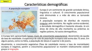 Características demográficas
A Europa tem apresentado baixos níveis de crescimento populacional, decorrentes da queda
da taxa de natalidade. A esperança de vida da população europeia está acima dos 75 anos. Em
alguns países, como na Itália, a população de idosos é superior à de jovens.
Atualmente, o crescimento vegetativo (Taxa de natalidade menos a taxa de mortalidade)
europeu é negativo, porém o crescimento populacional se mantém relativamente estável
graças à imigração.
Tema 2
Europa é um continente de grande variedade étnica,
linguística e cultural. O crescimento populacional
está diminuindo e a mão de obra se tornando
escassa.
A população europeia de distribui de maneira
irregular pelo território. Na região centro-ocidental,
a densidade demográfica é bastante elevada. Já em
áreas de clima de alta montanha ou próximas às
regiões polares, há vazios demográficos.
 