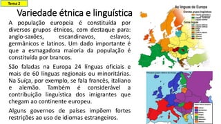 Variedade étnica e linguística
A população europeia é constituída por
diversos grupos étnicos, com destaque para:
anglo-saxões, escandinavos, eslavos,
germânicos e latinos. Um dado importante é
que a esmagadora maioria da população é
constituída por brancos.
São faladas na Europa 24 línguas oficiais e
mais de 60 línguas regionais ou minoritárias.
Na Suíça, por exemplo, se fala francês, italiano
e alemão. Também é considerável a
contribuição linguística dos imigrantes que
chegam ao continente europeu.
Alguns governos de países impõem fortes
restrições ao uso de idiomas estrangeiros.
Tema 2
 