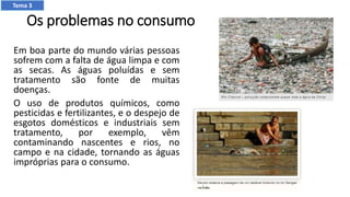 Os problemas no consumo
Em boa parte do mundo várias pessoas
sofrem com a falta de água limpa e com
as secas. As águas poluídas e sem
tratamento são fonte de muitas
doenças.
O uso de produtos químicos, como
pesticidas e fertilizantes, e o despejo de
esgotos domésticos e industriais sem
tratamento, por exemplo, vêm
contaminando nascentes e rios, no
campo e na cidade, tornando as águas
impróprias para o consumo.
Tema 3
 