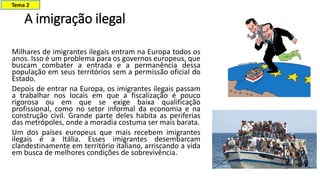 A imigração ilegal
Milhares de imigrantes ilegais entram na Europa todos os
anos. Isso é um problema para os governos europeus, que
buscam combater a entrada e a permanência dessa
população em seus territórios sem a permissão oficial do
Estado.
Depois de entrar na Europa, os imigrantes ilegais passam
a trabalhar nos locais em que a fiscalização é pouco
rigorosa ou em que se exige baixa qualificação
profissional, como no setor informal da economia e na
construção civil. Grande parte deles habita as periferias
das metrópoles, onde a moradia costuma ser mais barata.
Um dos países europeus que mais recebem imigrantes
ilegais é a Itália. Esses imigrantes desembarcam
clandestinamente em território italiano, arriscando a vida
em busca de melhores condições de sobrevivência.
Tema 2
 