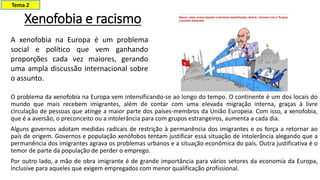 Xenofobia e racismo
O problema da xenofobia na Europa vem intensificando-se ao longo do tempo. O continente é um dos locais do
mundo que mais recebem imigrantes, além de contar com uma elevada migração interna, graças à livre
circulação de pessoas que atinge a maior parte dos países-membros da União Europeia. Com isso, a xenofobia,
que é a aversão, o preconceito ou a intolerância para com grupos estrangeiros, aumenta a cada dia.
Alguns governos adotam medidas radicais de restrição à permanência dos imigrantes e os força a retornar ao
país de origem. Governos e população xenófobos tentam justificar essa situação de intolerância alegando que a
permanência dos imigrantes agrava os problemas urbanos e a situação econômica do país. Outra justificativa é o
temor de parte da população de perder o emprego.
Por outro lado, a mão de obra imigrante é de grande importância para vários setores da economia da Europa,
inclusive para aqueles que exigem empregados com menor qualificação profissional.
A xenofobia na Europa é um problema
social e político que vem ganhando
proporções cada vez maiores, gerando
uma ampla discussão internacional sobre
o assunto.
Tema 2
 