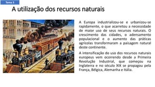 A utilização dos recursos naturais
A Europa industrializou-se e urbanizou-se
rapidamente, o que acarretou a necessidade
de maior uso de seus recursos naturais. O
crescimento das cidades, o adensamento
populacional e o aumento das práticas
agrícolas transformaram a paisagem natural
deste continente.
A intensificação do uso dos recursos naturais
europeus vem ocorrendo desde a Primeira
Revolução Industrial, que começou na
Inglaterra e no século XIX se propagou pela
França, Bélgica, Alemanha e Itália.
Tema 3
 
