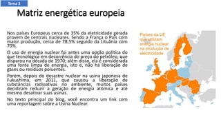 Matriz energética europeia
Nos países Europeus cerca de 35% da eletricidade gerada
provem de centrais nucleares. Sendo a França o País com
maior produção, cerca de 78,5% seguido da Lituânia com
70%.
O uso de energia nuclear foi antes uma opção política do
que tecnológica em decorrência do preço do petróleo, que
disparou na década de 1970; além disso, ela é considerada
uma fonte limpa de energia, isto é, não há liberação de
gases ou resíduos poluentes.
Porém, depois do desastre nuclear na usina japonesa de
Fukushima, em 2011, que causou a liberação de
substâncias radioativas no ambiente, muitos países
decidiram reduzir a geração de energia atômica e até
mesmo desativar suas usinas.
No texto principal do blog, você encontra um link com
uma reportagem sobre a Usina Nuclear.
Tema 3
 