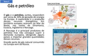 Gás e petróleo
O gás e o petróleo, juntos, respondem
por cerca de 30% da geração de energia
na Europa. A exploração e a produção
desses recursos energéticos em
território europeu ocorrem no Mar do
Norte, nas costas da Dinamarca,
Escócia, Inglaterra e Noruega.
A Noruega é a principal produtora de
petróleo mas não consegue suprir a
demanda europeia, obrigando alguns
países a importar grandes quantidades
desses recursos.
Grande parte do gás natural consumido
na Europa vem da Rússia.
Tema 3
 