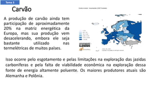 Carvão
A produção de carvão ainda tem
participação de aproximadamente
20% na matriz energética da
Europa, mas sua produção vem
desacelerando, embora ele seja
bastante utilizado nas
termelétricas de muitos países.
Isso ocorre pelo esgotamento e pelas limitações na exploração das jazidas
carboníferas e pela falta de viabilidade econômica na exploração dessa
fonte de energia altamente poluente. Os maiores produtores atuais são
Alemanha e Polônia.
Tema 3
 