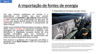 A importação de fontes de energia
Um dos maiores problemas da Europa é a
dependência em relação aos seus poucos
fornecedores de petróleo e gás natural. Basicamente,
a maior parte de suas importações de gás vem da
Rússia, que possui grande parte de seu território no
continente asiático; e o petróleo é proveniente de
Líbia e Rússia.
O gás russo atravessa diversos países europeus. Alguns
deles, como a Ucrânia, já impuseram restrições à sua
passagem por questões comerciais e políticas. Isso
demonstra a fragilidade europeia diante de uma
questão estratégica para sua economia e
sobrevivência, pois os sistemas de aquecimento das
casas no inverno dependem desse recurso.
Para resolver o problema, foi inaugurado, em 2013, o
gasoduto russo Nord Stream e está em construção o
South Stream.
Tema 3
 