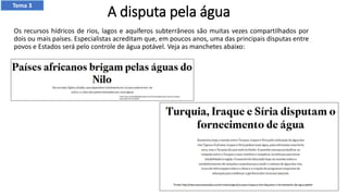 A disputa pela água
Os recursos hídricos de rios, lagos e aquíferos subterrâneos são muitas vezes compartilhados por
dois ou mais países. Especialistas acreditam que, em poucos anos, uma das principais disputas entre
povos e Estados será pelo controle de água potável. Veja as manchetes abaixo:
Tema 3
 