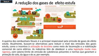 A redução dos gases de efeito estufa
A queima dos combustíveis fósseis é o principal responsável pela emissão de gases de efeito
estufa. Atualmente, buscam-se alternativas para reduzir o nível das emissões dos gases
estufa, como o incentivo à utilização da bicicleta como meio de locomoção e a viabilização
comercial do carro elétrico. As indústrias têm de obedecer a uma legislação muito mais
rigorosa, com valores-limite de emissão de substâncias poluentes e normas que garantam a
proteção do solo, da água e do ar, por exemplo.
Tema 4
 