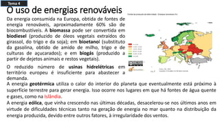 O uso de energias renováveis
Da energia consumida na Europa, obtida de fontes de
energia renováveis, aproximadamente 60% são de
biocombustíveis. A biomassa pode ser convertida em
biodiesel (produzido de óleos vegetais extraídos do
girassol, do trigo e da soja); em bioetanol (substituto
da gasolina, obtido de amido de milho, trigo e de
culturas de açucarados); e em biogás (produzido a
partir de dejetos animais e restos vegetais).
O reduzido número de usinas hidrelétricas em
território europeu é insuficiente para abastecer a
demanda.
A energia geotérmica utiliza o calor do interior do planeta que eventualmente está próximo à
superfície terrestre para gerar energia. Isso ocorre nos lugares em que há fontes de água quente
e gases, como na Islândia.
A energia eólica, que vinha crescendo nas últimas décadas, desacelerou-se nos últimos anos em
virtude de dificuldades técnicas tanto na geração de energia no mar quanto na distribuição da
energia produzida, devido entre outros fatores, à irregularidade dos ventos.
Tema 4
 