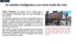 As cidades inteligentes e um novo modo de viver
Cidades inteligentes são aquelas que se voltam para o
crescimento econômico sustentável e para a prosperidade de
seus cidadãos, tornando-se cada vez mais conectadas e
automatizadas.
Em Copenhague (Dinamarca), metade da população de pouco
mais de meio milhão de pessoas usa bicicletas para chegar ao
trabalho. A cidade possui um amplo sistema de aluguel de
bicicletas equipadas com GPS. Recentemente, elas começaram a
receber sensores que detectam a qualidade do ar e ainda
permitem aos usuários receber informações em tempo real
sobre congestionamentos.
Para atingir as metas de 2020, a população europeia precisa
aderir às proposições governamentais, adotar o consumo
responsável e a mudança de hábitos, como deixar de priorizar
o uso do automóvel e tornar a reciclagem uma prática
cotidiana, entre outras atitudes.
A capital dinamarquesa é bicampeã no ranking
de cidades inteligentes da Europa, elaborado
pela revista Fast Company, uma das mais
respeitadas publicações sobre inovação do
mundo
Tema 4
 