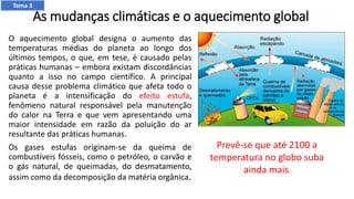 As mudanças climáticas e o aquecimento global
O aquecimento global designa o aumento das
temperaturas médias do planeta ao longo dos
últimos tempos, o que, em tese, é causado pelas
práticas humanas – embora existam discordâncias
quanto a isso no campo científico. A principal
causa desse problema climático que afeta todo o
planeta é a intensificação do efeito estufa,
fenômeno natural responsável pela manutenção
do calor na Terra e que vem apresentando uma
maior intensidade em razão da poluição do ar
resultante das práticas humanas.
Os gases estufas originam-se da queima de
combustíveis fósseis, como o petróleo, o carvão e
o gás natural, de queimadas, do desmatamento,
assim como da decomposição da matéria orgânica.
Prevê-se que até 2100 a
temperatura no globo suba
ainda mais.
Tema 3
 