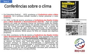 Conferências sobre o clima
• Em Estocolmo (Suécia) - 1972, aconteceu a I Conferência sobre o Meio
Ambiente. Foi a primeira atitude mundial a tentar preservar o meio
ambiente..
• Em 1992, no Rio de Janeiro, aconteceu a Conferência das Nações Unidas
para o Meio Ambiente e Desenvolvimento (ECO-92) - Teve um caráter
especial em razão da presença maciça de inúmeros chefes de Estado,
demonstrando assim a importância da questão ambiental no início dos
anos 90. Foram assinados tratados internacionais com o intuito de
minimizar os efeitos da ação humana na natureza. Foi elaborada a
Agenda 21, um plano de ações com metas para a melhoria das condições
ambientais do planeta. Muito pouco foi feito em relação aos objetivos
propostos.
• Em 2012, aconteceu no Rio de Janeiro a Conferência das Nações Unidas
sobre Desenvolvimento Sustentável (Rio+20) Esse encontro teve como
objetivo traçar a agenda do desenvolvimento sustentável das próximas
décadas. O documento "O futuro que queremos" lista intenções para que
se alcance no futuro uma "economia verde". Ele aponta como as
principais ameaças ao planeta a desertificação, o esgotamento dos
recursos pesqueiros, a contaminação, o desmatamento, a extinção de
espécies e o aquecimento global. A grande crítica que se faz ao
documento é que ele não traz proposições concretas para combater as
ameaças ambientais que o mundo enfrenta.
Tema 3
 