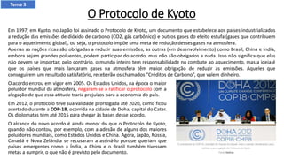 O Protocolo de Kyoto
O acordo entrou em vigor em 2005. Os Estados Unidos, na época o maior
poluidor mundial da atmosfera, negaram-se a ratificar o protocolo com a
alegação de que essa atitude traria prejuízos para a economia do país.
Em 2012, o protocolo teve sua validade prorrogada até 2020, como ficou
acertado durante a COP-18, ocorrida na cidade de Doha, capital do Catar.
Os diplomatas têm até 2015 para chegar às bases desse acordo.
O alcance do novo acordo é ainda menor do que o Protocolo de Kyoto,
quando não contou, por exemplo, com a adesão de alguns dos maiores
poluidores mundiais, como Estados Unidos e China. Agora, Japão, Rússia,
Canadá e Nova Zelândia se recusaram a assiná-lo porque queriam que
países emergentes como a Índia, a China e o Brasil também tivessem
metas a cumprir, o que não é previsto pelo documento.
Em 1997, em Kyoto, no Japão foi assinado o Protocolo de Kyoto, um documento que estabelece aos países industrializados
a redução das emissões de dióxido de carbono (CO2, gás carbônico) e outros gases do efeito estufa (gases que contribuem
para o aquecimento global), ou seja, o protocolo impõe uma meta de redução desses gases na atmosfera.
Apenas as nações ricas são obrigadas a reduzir suas emissões, as outras (em desenvolvimento) como Brasil, China e Índia,
embora sejam grandes poluentes, podem participar do acordo, mas não são obrigados a nada. Isso não significa que elas
não devem se importar; pelo contrário, o mundo inteiro tem responsabilidade no combate ao aquecimento, mas a ideia é
que os países que mais lançaram gases na atmosfera têm maior obrigação de reduzir as emissões. Aqueles que
conseguirem um resultado satisfatório, receberão os chamados “Créditos de Carbono”, que valem dinheiro.
Tema 3
 
