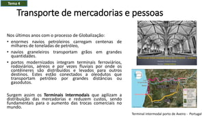 Transporte de mercadorias e pessoas
Nos últimos anos com o processo de Globalização:
• enormes navios petroleiros carregam centenas de
milhares de toneladas de petróleo,
• navios graneleiros transportam grãos em grandes
quantidades.
• portos modernizados integram terminais ferroviários,
rodoviários, aéreos e por vezes fluviais por onde os
contêineres são distribuídos e levados para outros
destinos. Estes estão conectados a oleodutos que
transportam petróleo por grandes distâncias ou
gasodutos.
Surgem assim os Terminais Intermodais que agilizam a
distribuição das mercadorias e reduzem custos, sendo
fundamentais para o aumento das trocas comerciais no
mundo.
Terminal intermodal porto de Aveiro - Portugal
Tema 4
 