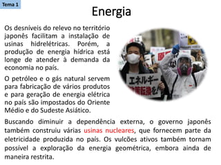 Energia
Os desníveis do relevo no território
japonês facilitam a instalação de
usinas hidrelétricas. Porém, a
produção de energia hídrica está
longe de atender à demanda da
economia no país.
O petróleo e o gás natural servem
para fabricação de vários produtos
e para geração de energia elétrica
no país são impostados do Oriente
Médio e do Sudeste Asiático.
Buscando diminuir a dependência externa, o governo japonês
também construiu várias usinas nucleares, que fornecem parte da
eletricidade produzida no país. Os vulcões ativos também tornam
possível a exploração da energia geométrica, embora ainda de
maneira restrita.
Tema 1
 