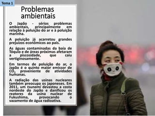 Problemas
ambientais
O Japão - sérios problemas
ambientais, principalmente em
relação à poluição do ar e à poluição
marinha.
A poluição já acarretou grandes
prejuízos econômicos ao país.
As águas contaminadas da baía de
Tóquio e de áreas próximas afetaram
a piscosidade, que caiu
vertiginosamente.
Em termos de poluição do ar, o
Japão é o quinto maior emissor de
CO2 proveniente de atividades
humanas.
A radiação das usinas nucleares
também preocupa os japoneses. Em
2011, um tsunami devastou a costa
nordeste do Japão e danificou os
reatores da usina nuclear de
Fukushima, provocando o
vazamento de água radioativa.
Tema 1
 
