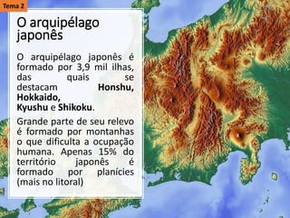 O arquipélago
japonês
O arquipélago japonês é
formado por 3,9 mil ilhas,
das quais se
destacam Honshu,
Hokkaido,
Kyushu e Shikoku.
Grande parte de seu relevo
é formado por montanhas
o que dificulta a ocupação
humana. Apenas 15% do
território japonês é
formado por planícies
(mais no litoral)
Tema 2
 