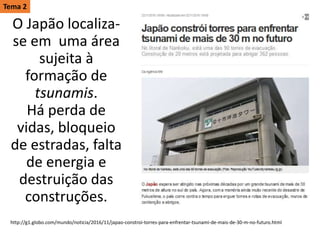 O Japão localiza-
se em uma área
sujeita à
formação de
tsunamis.
Há perda de
vidas, bloqueio
de estradas, falta
de energia e
destruição das
construções.
http://g1.globo.com/mundo/noticia/2016/11/japao-constroi-torres-para-enfrentar-tsunami-de-mais-de-30-m-no-futuro.html
Tema 2
 