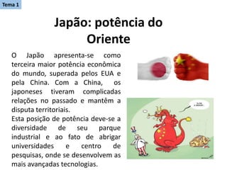 Japão: potência do
Oriente
O Japão apresenta-se como
terceira maior potência econômica
do mundo, superada pelos EUA e
pela China. Com a China, os
japoneses tiveram complicadas
relações no passado e mantêm a
disputa territoriais.
Esta posição de potência deve-se a
diversidade de seu parque
industrial e ao fato de abrigar
universidades e centro de
pesquisas, onde se desenvolvem as
mais avançadas tecnologias.
Tema 1
 