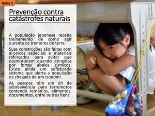 Prevenção contra
catástrofes naturais
A população japonesa recebe
treinamento de como agir
durante os tremores de terra.
Suas construções são feitas com
alicerces especiais e materiais
reforçados para evitar que
desmoronem quando atingidas
por fortes abalos sísmicos.
Existe ainda um sofisticado
sistema que alerta a população
da chegada de um tsunami.
As pessoas têm um kit de
sobrevivência para terremotos
contendo remédios, alimentos,
documentos, entre outros itens.
Tema 2
 