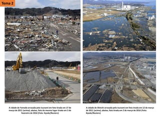 A cidade de Yamada arrasada pelo tsunami em foto tirada em 17 de
março de 2011 (acima); abaixo, foto do mesmo lugar tirada em 3 de
fevereiro de 2016 (Foto: Kyodo/Reuters)
A cidade de Shinchi arrasada pelo tsunami em foto tirada em 12 de março
de 2011 (acima); abaixo, foto tirada em 2 de março de 2016 (Foto:
Kyodo/Reuters)
Tema 2
 