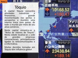 Tóquio
A capital Tóquio concentra
atividades industriais e
financeiras, grande
movimentação nos portos e
aeroportos e mantém uma
intensa troca com países de
todo o mundo por meio de seu
ativo comércio.
Nesta capital encontra-se a
“Bolsa de Valores de Tóquio”.
Nesta cidade localiza-se a sede
de grandes empresas
transnacionais, principalmente
ligadas às telecomunicações e
à informática.
Muitas decisões tomadas em
Tóquio têm influência global.
Tema 2
 