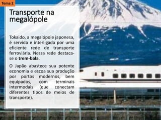 Transporte na
megalópole
Tokaido, a megalópole japonesa,
é servida e interligada por uma
eficiente rede de transporte
ferroviária. Nessa rede destaca-
se o trem-bala.
O Japão abastece sua potente
economia e escoa sua produção
por portos modernos, bem
equipados, com terminais
intermodais (que conectam
diferentes tipos de meios de
transporte).
Tema 2
 