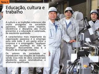 Educação, cultura e
trabalho
A cultura e as tradições milenares são
muito arraigadas na sociedade
japonesa. Valores como respeito,
obediência e disciplina são muito
presentes e a educação é valorizada,
de excelente qualidade.
A característica mais importante da
organização japonesa é o emprego
para vida toda. É um pacto entre a
empresa e o empregado: "qualquer
coisa que aconteça eu não te
despeço". Basicamente esta é a
filosofia do emprego vitalício.
Os valores da sociedade se
reproduzem nas relações de trabalho,
sendo essa mão de obra considerada
obediente, pouco reivindicativa e
altamente qualificada.
Tema 2
 