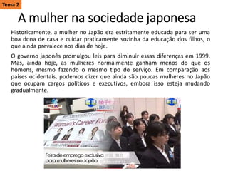 A mulher na sociedade japonesa
Historicamente, a mulher no Japão era estritamente educada para ser uma
boa dona de casa e cuidar praticamente sozinha da educação dos filhos, o
que ainda prevalece nos dias de hoje.
O governo japonês promulgou leis para diminuir essas diferenças em 1999.
Mas, ainda hoje, as mulheres normalmente ganham menos do que os
homens, mesmo fazendo o mesmo tipo de serviço. Em comparação aos
países ocidentais, podemos dizer que ainda são poucas mulheres no Japão
que ocupam cargos políticos e executivos, embora isso esteja mudando
gradualmente.
Tema 2
 