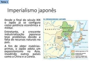 Imperialismo japonês
Desde o final do século XIX
o Japão já se configura
como potência econômica e
militar.
Entretanto, a crescente
industrialização japonesa
teve problemas devido a
falta de recursos naturais no
país.
A fim de obter matérias-
primas, o Japão adota um
expansionismo na Ásia,
invadindo outros países
como a China e a Coreia.
Tema 1
 