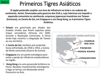 Primeiros Tigres Asiáticos
• Taiwan era governada por aliados dos
Estados Unidos que foram expulsos pelas
tropas vencedoras chinesas em 1949,
durante a Revolução Comunista. A China
ainda hoje reclama a integração de Taiwan
ao seu território.
• A Coreia do Sul, também pró-ocidental,
havia enfrentado, de 1950 a 1953, a Coreia
do Norte comunista (Guerra da Coreia)
• Cingapura era um ponto estratégico para
evitar a perda de influência estadunidense
na região.
• Hong Kong era uma possessão britânica na
China. Recebeu investimentos estrangeiros
e logo se tornou um destacado centro
financeiro na Ásia.
O Japão pretendia ampliar sua área de influência no leste e no sudeste do
continente. Assim, financiadas pelo governo dos EUA e, cujo interesse era impedir a
expansão comunista no continente, empresas japonesas investiram em Taiwan
(Formosa), na Coreia do Sul, em Cingapura e em Hong Kong, os 4 primeiros Tigres
Asiáticos.
Tema 3
 