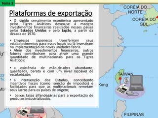 Plataformas de exportação
• O rápido crescimento econômico apresentado
pelos Tigres Asiáticos deveu-se a maciços
investimentos financeiros realizados nesses países
pelos Estados Unidos e pelo Japão, a partir da
década de 1970.
• Empresas japonesas transferiram seus
estabelecimentos para esses locais ou lá investiram
na implementação de novas unidades fabris.
• Além dos investimentos financeiros, outros
fatores contribuíram para atrair uma grande
quantidade de multinacionais para os Tigres
Asiáticos:
• a existência de mão-de-obra abundante,
qualificada, barata e com um nível razoável de
escolaridade;
• a intervenção dos Estados, concedendo
incentivos fiscais (como isenção de impostos) e
facilidades para que as multinacionais remetam
seus lucros para os países de origem;
• baixas taxas alfandegárias para a exportação de
produtos industrializados.
Tema 3
 