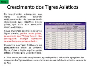 Crescimento dos Tigres Asiáticos
Os investimentos estrangeiros nos
Tigres Asiáticos saltaram
vertiginosamente. As transnacionais
implantaram suas indústrias nesses
países, que viram suas economias
serem modificadas.
Houve mudanças positivas nos Novos
Tigres trazidas, porém, esses países,
ao contrário dos "Velhos Tigres", não
conseguiram alcançar expressivo
desenvolvimento socioeconômico.
O comércio dos Tigres Asiáticos se dá
principalmente entre os próprios
Tigres, China e Japão seguidos pelos
Estados Unidos e pela União Europeia.
Tema 3
A China vem se juntando ao Japão como a grande potência industrial e agregadora das
economias dos Tigres Asiáticos, aumentando sua área de influência no leste e no sudeste
da Ásia.
 