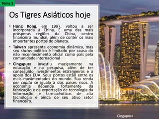 Os Tigres Asiáticos hoje
• Hong Kong, em 1997, voltou a ser
incorporada à China. É uma das mais
prósperas regiões da China, centro
financeiro mundial, além de conter os mais
importantes portos do planeta.
• Taiwan apresenta economia dinâmica, mas
seu status político é limitado por causa do
não reconhecimento oficial como país pela
comunidade internacional
• Cingapura investiu maciçamente na
educação e na pesquisa, além de ter
conseguido investimentos estrangeiros e o
apoio dos EUA. Seus portos estão entre os
mais movimentados do mundo. ​Sua renda
per capita se iguala à dos países ricos. A
economia depende fortemente da
fabricação e da exportação de tecnologia da
informação e farmacêuticos de alta
tecnologia e ainda de seu ativo setor
financeiro.
Cingapura
Tema 3
 