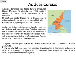 As duas Coreias
A Coreia, dominada pelo Japão durante a Segunda
Guerra Mundial, foi dividida, em 1945, após a
derrota do Japão, entre norte-americanos e
soviéticos.
O desfecho desta Guerra foi o Cessar-fogo e
estabelecimento de uma zona desmilitarizada no
Paralelo 38° N, que separa as duas Coreias.
Assim, os limites estabelecidos transformaram-se
em divisão real, surgindo dois Estados coreanos,
sob a controle de cada uma das duas potências: a
República Popular Democrática da Coreia do Norte,
sob a ocupação soviética, e a República da Coreia,
ao sul, sob o controle norte-americano.
O regime adotado pela Coreia do Norte manteve-se sob o controle do Partido
Comunista.
A Coreia do Sul, por sua vez, recebeu investimentos e tecnologia estrangeira,
ascendendo à posição de “tigre asiático”. Conquistou essa posição, embora, de início
fosse um país essencialmente agrário.
Tema 4
 