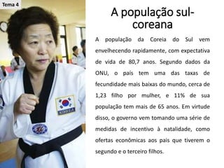 A população sul-
coreana
A população da Coreia do Sul vem
envelhecendo rapidamente, com expectativa
de vida de 80,7 anos. Segundo dados da
ONU, o país tem uma das taxas de
fecundidade mais baixas do mundo, cerca de
1,23 filho por mulher, e 11% de sua
população tem mais de 65 anos. Em virtude
disso, o governo vem tomando uma série de
medidas de incentivo à natalidade, como
ofertas econômicas aos pais que tiverem o
segundo e o terceiro filhos.
Tema 4
 